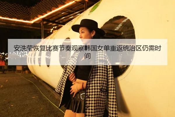 安洗莹恢复比赛节奏观察韩国女单重返统治区仍需时间