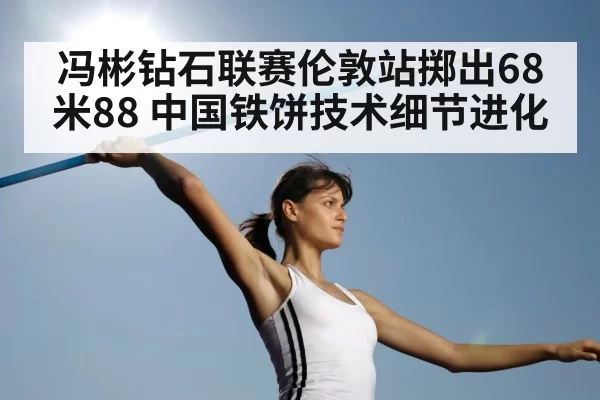 冯彬钻石联赛伦敦站掷出68米88 中国铁饼技术细节进化