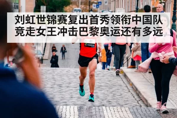刘虹世锦赛复出首秀领衔中国队 竞走女王冲击巴黎奥运还有多远